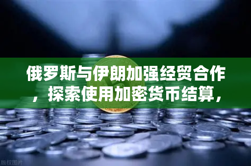 俄罗斯与伊朗加强经贸合作，探索使用加密货币结算，全球金融格局的新变局