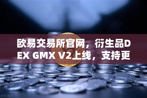 欧易交易所官网，衍生品DEX GMX V2上线，支持更多长尾资产交易，开启DeFi新纪元