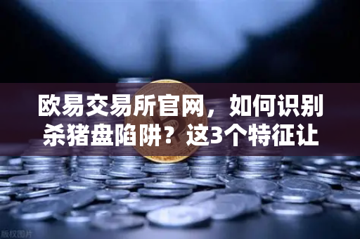 欧易交易所官网，如何识别杀猪盘陷阱？这3个特征让你远离投资骗局