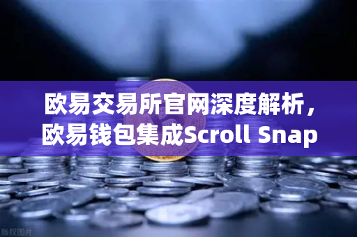 欧易交易所官网深度解析，欧易钱包集成Scroll Snap，解锁zkEVM Layer2新体验