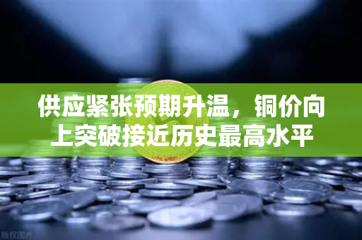 供应紧张预期升温，铜价向上突破接近历史最高水平