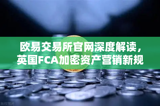 欧易交易所官网深度解读，英国FCA加密资产营销新规对全球市场的影响