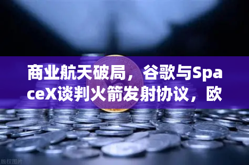 商业航天破局，谷歌与SpaceX谈判火箭发射协议，欧易交易所加速加密支付落地