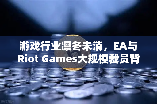 游戏行业凛冬未消，EA与Riot Games大规模裁员背后的行业变局与生存指南