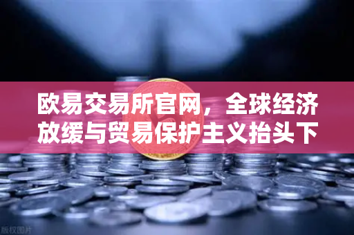 欧易交易所官网，全球经济放缓与贸易保护主义抬头下的数字资产新航向