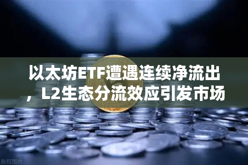 以太坊ETF遭遇连续净流出，L2生态分流效应引发市场深度忧虑