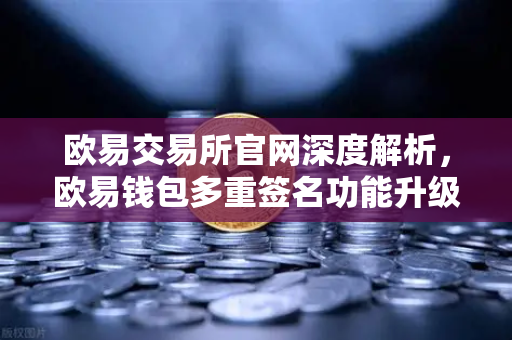 欧易交易所官网深度解析，欧易钱包多重签名功能升级，支持更多签名方与自定义规则