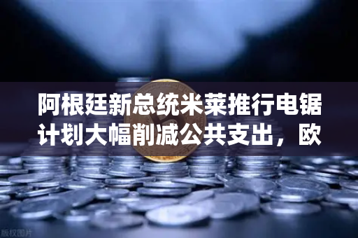 阿根廷新总统米莱推行电锯计划大幅削减公共支出，欧易交易所官网解读全球经济震荡下的投资新机遇