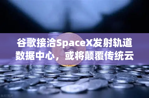 谷歌接洽SpaceX发射轨道数据中心，或将颠覆传统云计算与加密交易格局