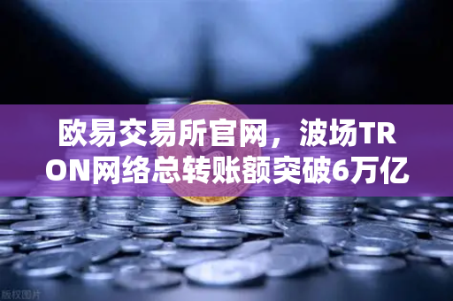 欧易交易所官网，波场TRON网络总转账额突破6万亿美元，USDT转账量稳居首位