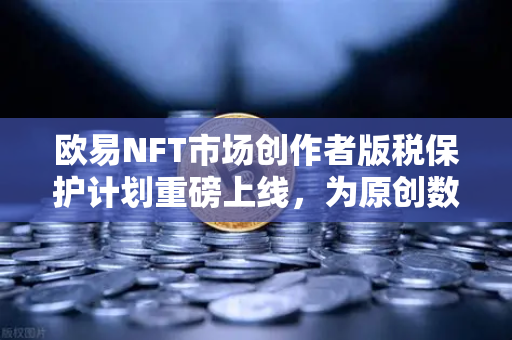 欧易NFT市场创作者版税保护计划重磅上线，为原创数字艺术保驾护航