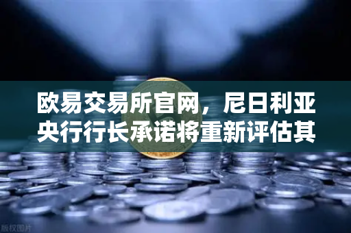 欧易交易所官网，尼日利亚央行行长承诺将重新评估其对加密货币的立场，全球监管风向或生变