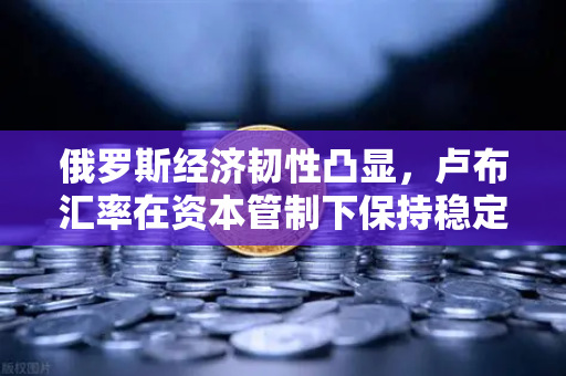 俄罗斯经济韧性凸显，卢布汇率在资本管制下保持稳定，全球投资者聚焦欧易交易所