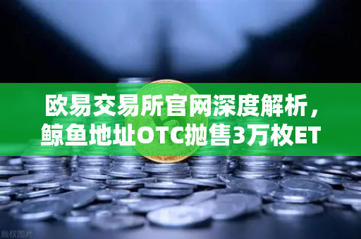 欧易交易所官网深度解析，鲸鱼地址OTC抛售3万枚ETH引发交易量异常预警