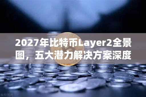 2027年比特币Layer2全景图，五大潜力解决方案深度盘点