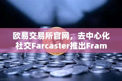 欧易交易所官网，去中心化社交Farcaster推出Frames功能，引爆链上互动新浪潮