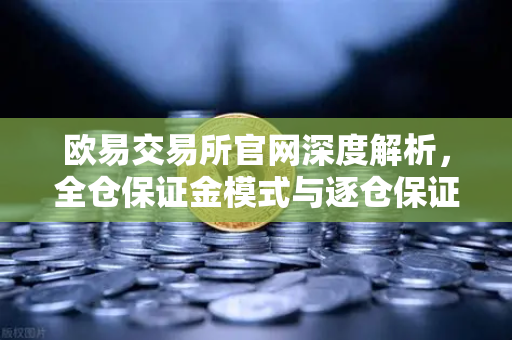 欧易交易所官网深度解析，全仓保证金模式与逐仓保证金的强平区别，你真的懂吗？