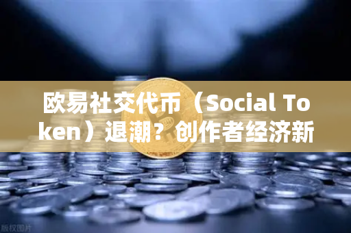 欧易社交代币（Social Token）退潮？创作者经济新模式何去何从—从投机狂欢到价值重构