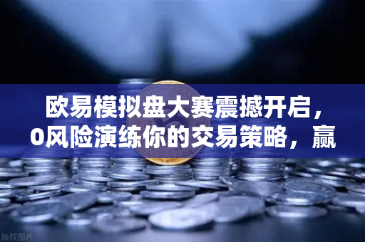 欧易模拟盘大赛震撼开启，0风险演练你的交易策略，赢取真金大奖！