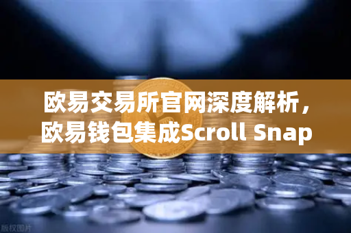 欧易交易所官网深度解析，欧易钱包集成Scroll Snap，体验基于zkEVM的Layer2革命