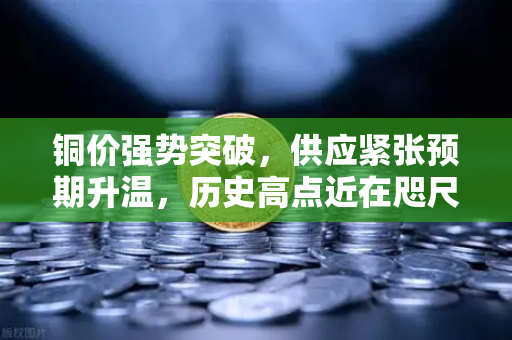 铜价强势突破，供应紧张预期升温，历史高点近在咫尺