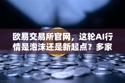 欧易交易所官网，这轮AI行情是泡沫还是新起点？多家卖方最新研判