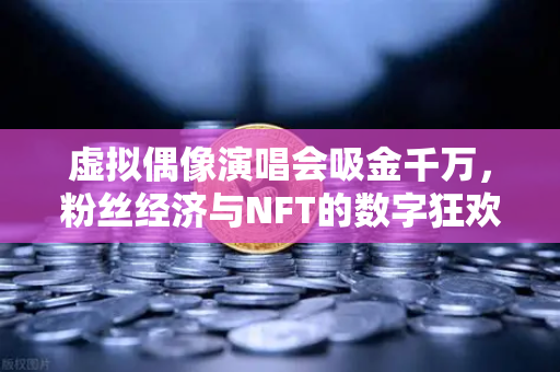 虚拟偶像演唱会吸金千万，粉丝经济与NFT的数字狂欢