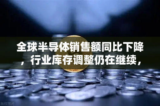全球半导体销售额同比下降，行业库存调整仍在继续，欧易交易所官网深度解读