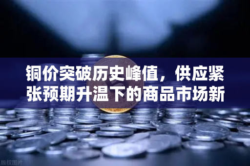铜价突破历史峰值，供应紧张预期升温下的商品市场新格局