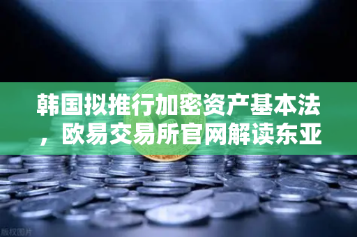 韩国拟推行加密资产基本法，欧易交易所官网解读东亚监管新风向与行业合规里程碑