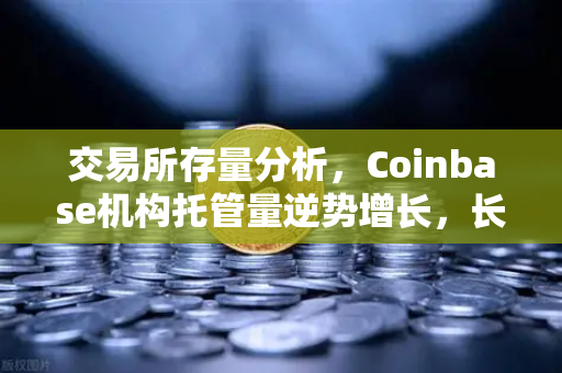 交易所存量分析，Coinbase机构托管量逆势增长，长线信心犹在—加密市场底部的聪明钱信号