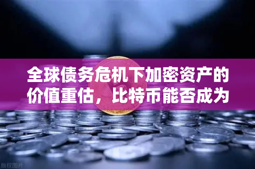 全球债务危机下加密资产的价值重估，比特币能否成为法币贬值的终极对冲工具？