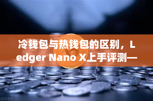 冷钱包与热钱包的区别，Ledger Nano X上手评测—结合欧易交易所下载体验的全方位解读