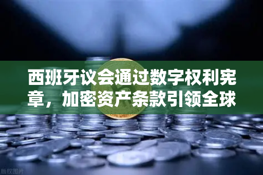 西班牙议会通过数字权利宪章，加密资产条款引领全球数字治理新格局