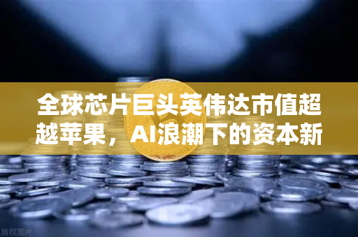 全球芯片巨头英伟达市值超越苹果,AI浪潮下的资本新格局与投资机遇-第1张图片-欧易交易所 全球芯片巨头英伟达市值超越苹果,AI浪潮下的资本新格局与投资机遇-第1张图片-欧易交易所