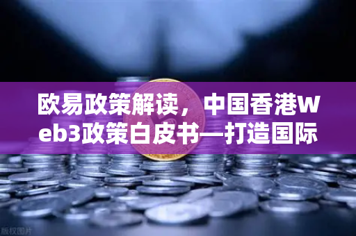 欧易政策解读，中国香港Web3政策白皮书—打造国际虚拟资产中心的战略蓝图