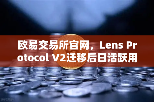 欧易交易所官网，Lens Protocol V2迁移后日活跃用户数激增300%Web3社交赛道迎来爆发