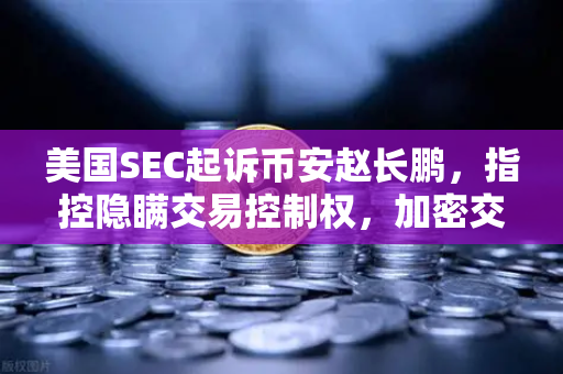 美国SEC起诉币安赵长鹏，指控隐瞒交易控制权，加密交易所监管风暴来袭