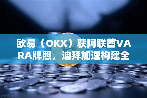欧易（OKX）获阿联酋VARA牌照，迪拜加速构建全球加密之都的战略布局