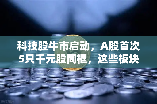 科技股牛市启动，A股首次5只千元股同框，这些板块涌现最多机遇-第1张图片-欧易交易所
