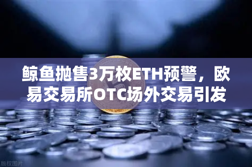 鲸鱼抛售3万枚ETH预警，欧易交易所OTC场外交易引发市场深度震荡-第1张图片-欧易交易所