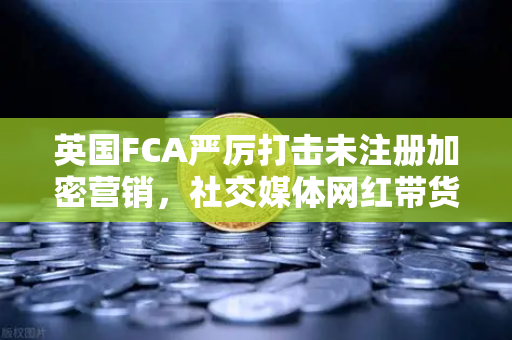 英国FCA严厉打击未注册加密营销，社交媒体网红带货面临禁令，欧易交易所如何应对合规挑战？