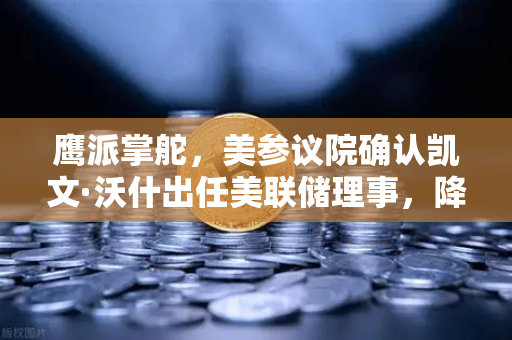 鹰派掌舵，美参议院确认凯文·沃什出任美联储理事，降息预期面临转折