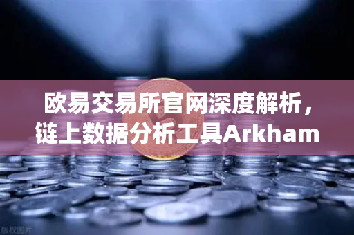 欧易交易所官网深度解析，链上数据分析工具Arkham Intelligence教程—可视化追踪资金-第1张图片-欧易交易所