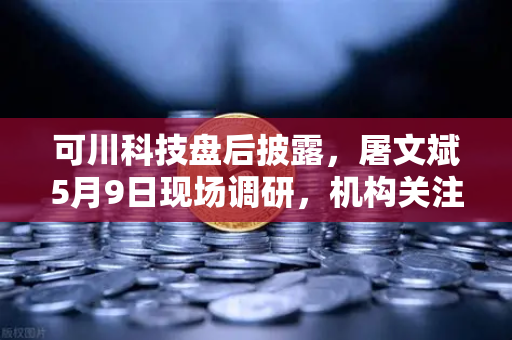 可川科技盘后披露，屠文斌5月9日现场调研，机构关注度升温-第1张图片-欧易交易所