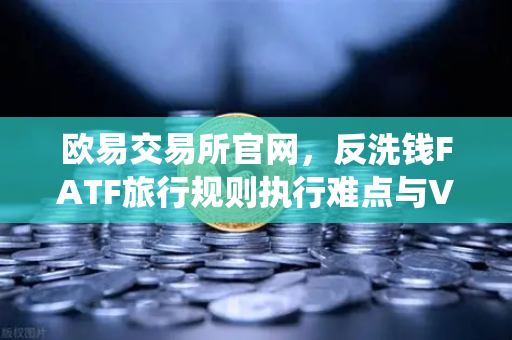 欧易交易所官网，反洗钱FATF旅行规则执行难点与VASP数据交换标准统一的破局之道-第1张图片-欧易交易所