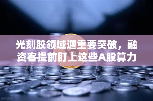 光刻胶领域迎重要突破，融资客提前盯上这些A股算力标的-第1张图片-欧易交易所