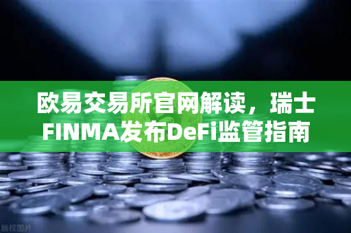 欧易交易所官网解读，瑞士FINMA发布DeFi监管指南，协议开发者与前端运营商责任如何划分？