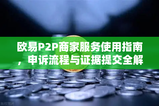 欧易P2P商家服务使用指南，申诉流程与证据提交全解析-第1张图片-欧易交易所