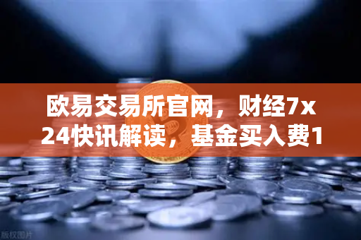 欧易交易所官网，财经7x24快讯解读，基金买入费1折起，省就赚的投资新机遇-第1张图片-欧易交易所